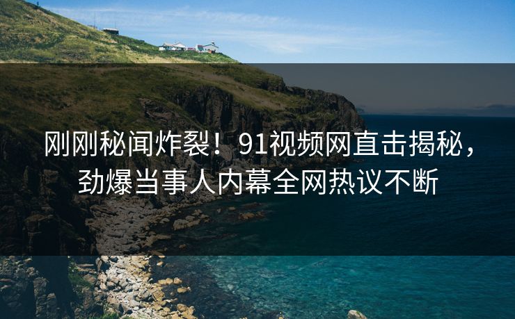 刚刚秘闻炸裂！91视频网直击揭秘，劲爆当事人内幕全网热议不断