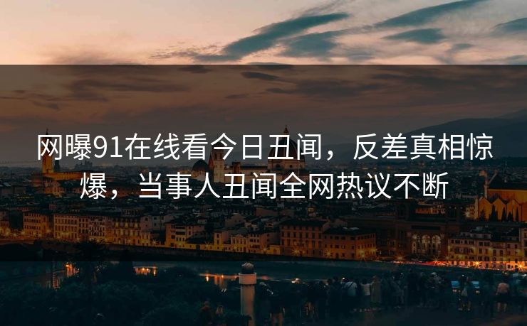 网曝91在线看今日丑闻，反差真相惊爆，当事人丑闻全网热议不断