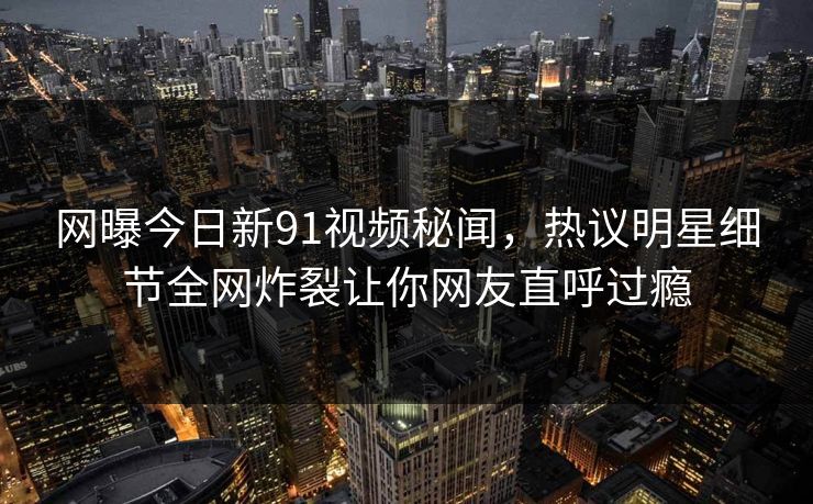 网曝今日新91视频秘闻，热议明星细节全网炸裂让你网友直呼过瘾