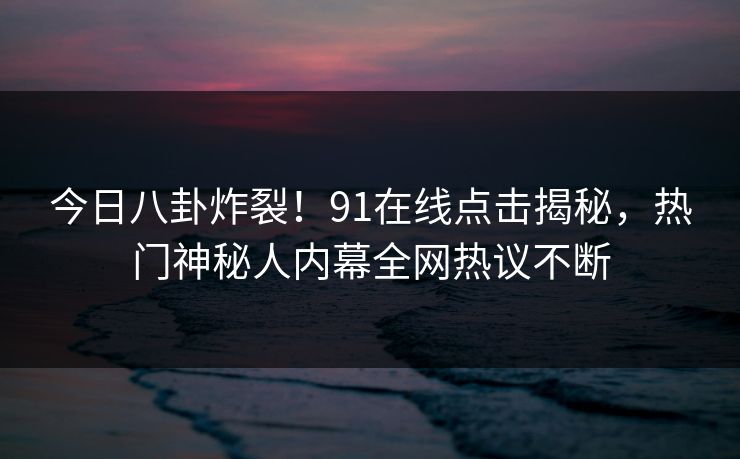 今日八卦炸裂！91在线点击揭秘，热门神秘人内幕全网热议不断