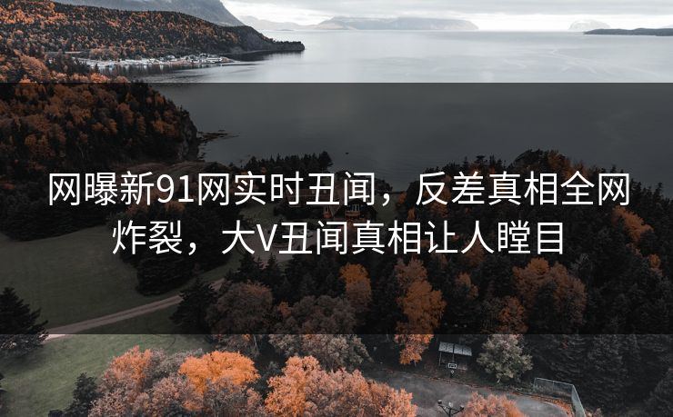 网曝新91网实时丑闻，反差真相全网炸裂，大V丑闻真相让人瞠目