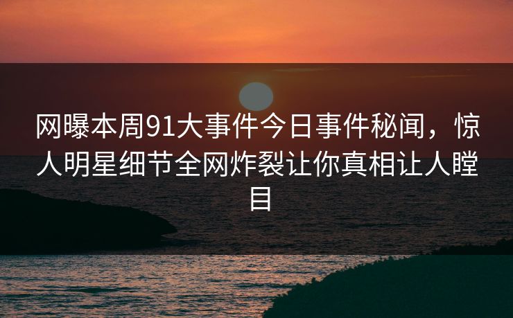 网曝本周91大事件今日事件秘闻，惊人明星细节全网炸裂让你真相让人瞠目