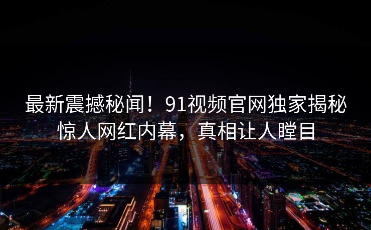 最新震撼秘闻！91视频官网独家揭秘惊人网红内幕，真相让人瞠目