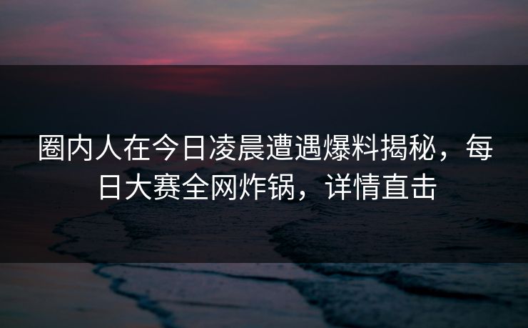 圈内人在今日凌晨遭遇爆料揭秘，每日大赛全网炸锅，详情直击  第1张