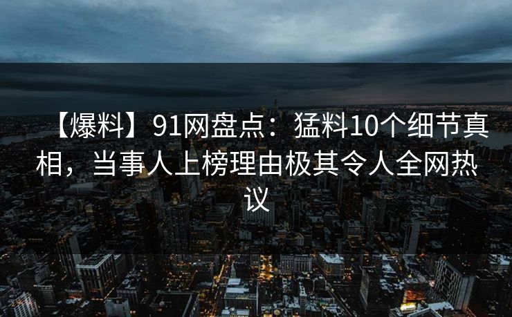 【爆料】91网盘点：猛料10个细节真相，当事人上榜理由极其令人全网热议