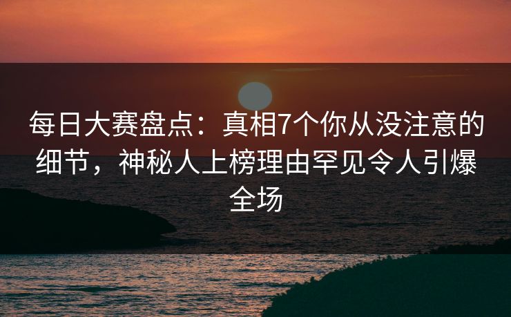 每日大赛盘点：真相7个你从没注意的细节，神秘人上榜理由罕见令人引爆全场  第1张