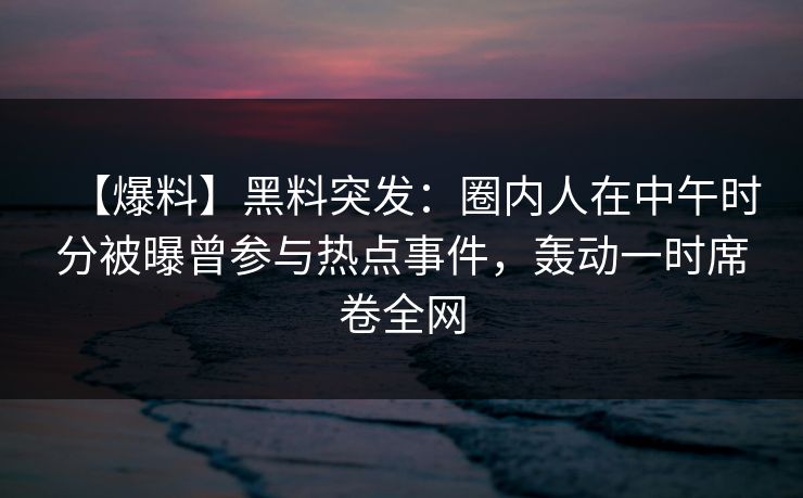 【爆料】黑料突发：圈内人在中午时分被曝曾参与热点事件，轰动一时席卷全网  第1张