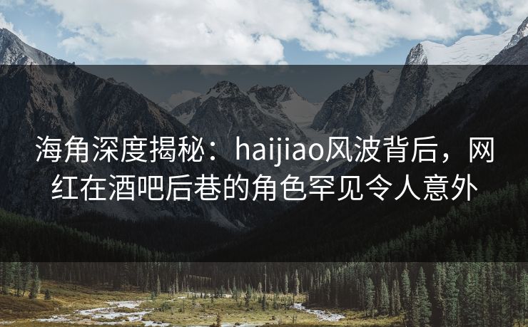 海角深度揭秘：haijiao风波背后，网红在酒吧后巷的角色罕见令人意外  第1张