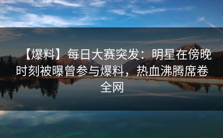 【爆料】每日大赛突发：明星在傍晚时刻被曝曾参与爆料，热血沸腾席卷全网