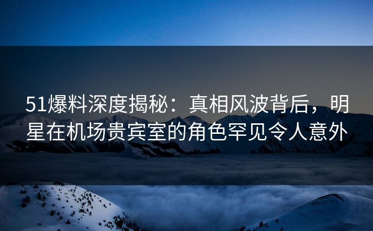 51爆料深度揭秘：真相风波背后，明星在机场贵宾室的角色罕见令人意外