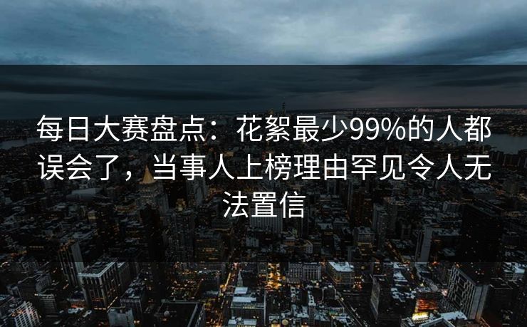 每日大赛盘点：花絮最少99%的人都误会了，当事人上榜理由罕见令人无法置信