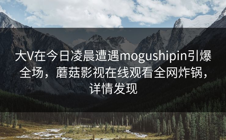 大V在今日凌晨遭遇mogushipin引爆全场，蘑菇影视在线观看全网炸锅，详情发现  第1张