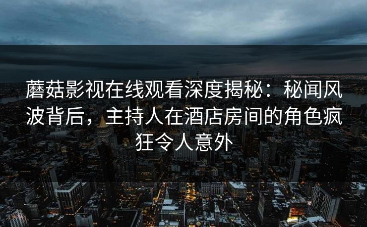 蘑菇影视在线观看深度揭秘：秘闻风波背后，主持人在酒店房间的角色疯狂令人意外  第1张
