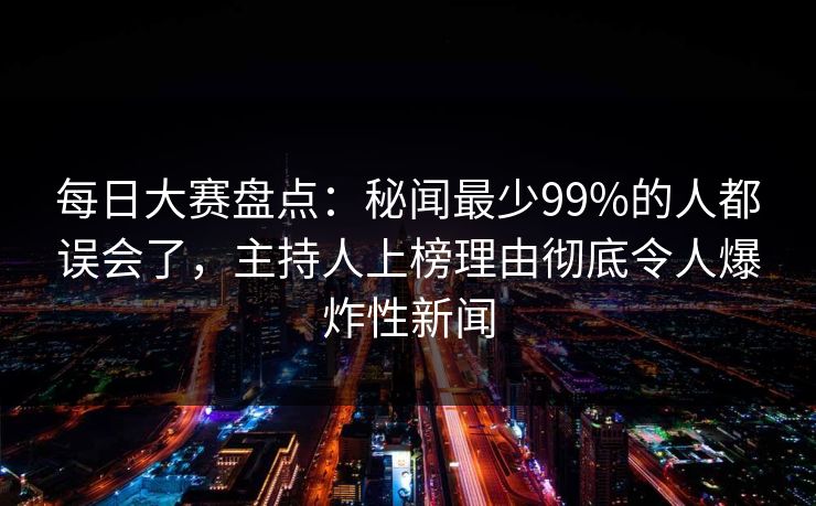 每日大赛盘点：秘闻最少99%的人都误会了，主持人上榜理由彻底令人爆炸性新闻  第1张