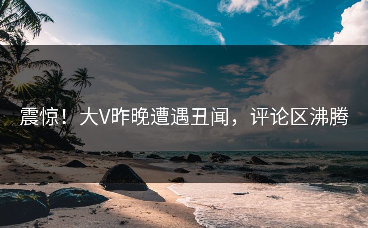 震惊！大V昨晚遭遇丑闻，评论区沸腾  第1张
