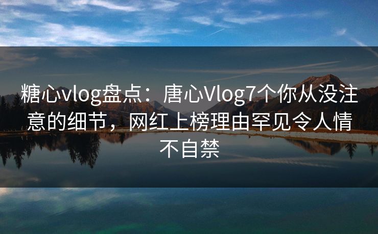 糖心vlog盘点：唐心Vlog7个你从没注意的细节，网红上榜理由罕见令人情不自禁