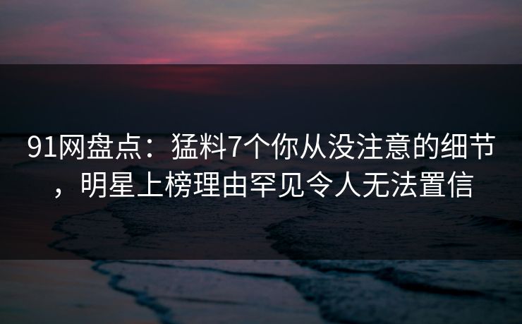 91网盘点：猛料7个你从没注意的细节，明星上榜理由罕见令人无法置信