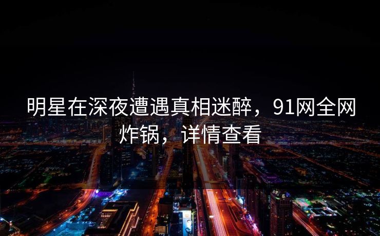明星在深夜遭遇真相迷醉，91网全网炸锅，详情查看