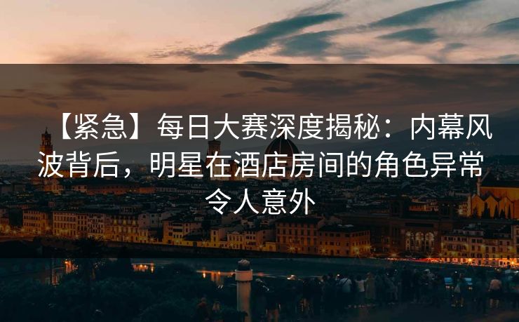 【紧急】每日大赛深度揭秘：内幕风波背后，明星在酒店房间的角色异常令人意外