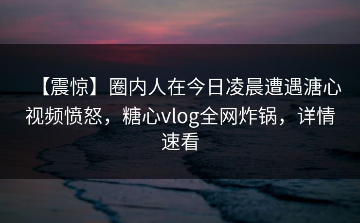 【震惊】圈内人在今日凌晨遭遇溏心视频愤怒，糖心vlog全网炸锅，详情速看