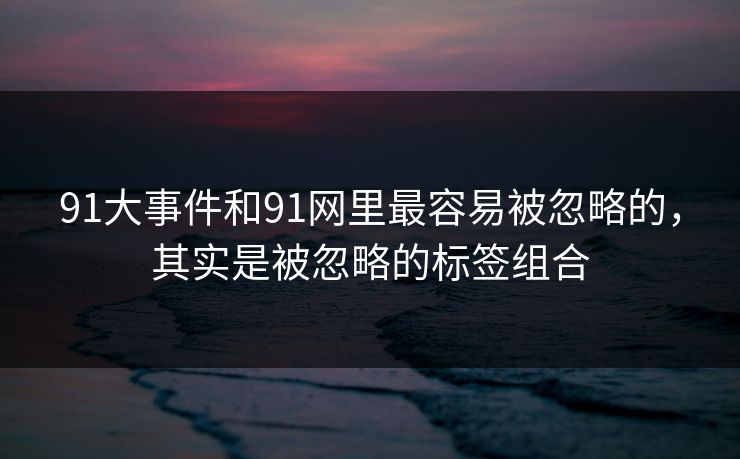 91大事件和91网里最容易被忽略的，其实是被忽略的标签组合  第1张