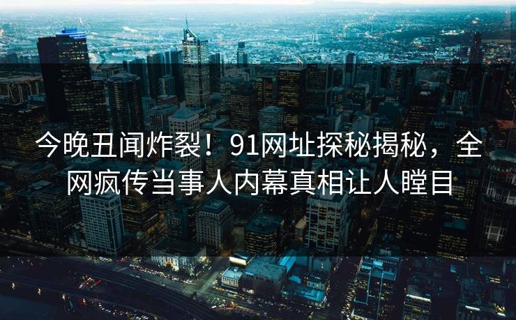 今晚丑闻炸裂！91网址探秘揭秘，全网疯传当事人内幕真相让人瞠目