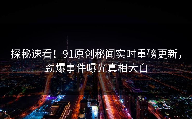 探秘速看！91原创秘闻实时重磅更新，劲爆事件曝光真相大白