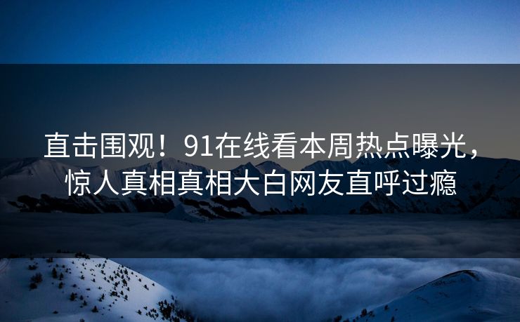 直击围观！91在线看本周热点曝光，惊人真相真相大白网友直呼过瘾