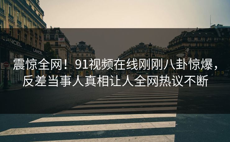 震惊全网！91视频在线刚刚八卦惊爆，反差当事人真相让人全网热议不断