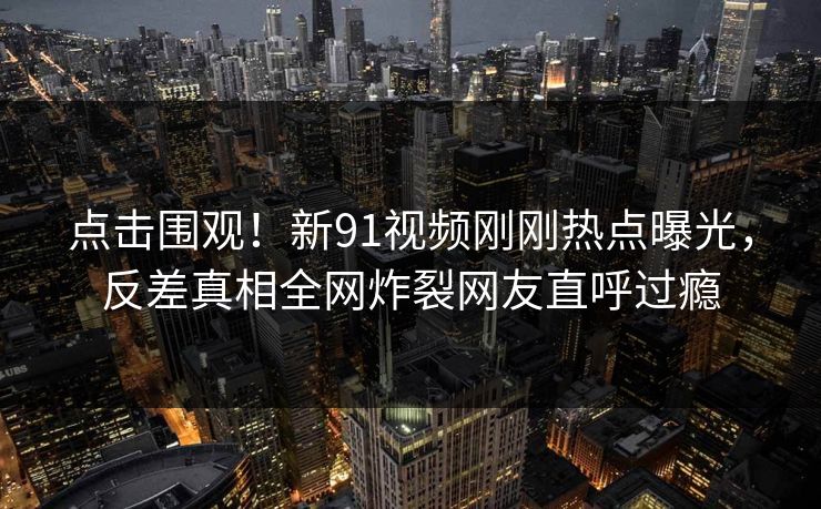 点击围观！新91视频刚刚热点曝光，反差真相全网炸裂网友直呼过瘾