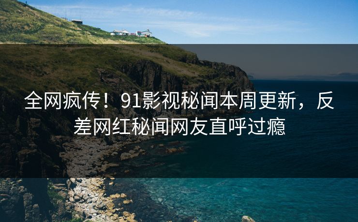 全网疯传！91影视秘闻本周更新，反差网红秘闻网友直呼过瘾