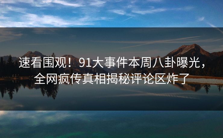速看围观！91大事件本周八卦曝光，全网疯传真相揭秘评论区炸了