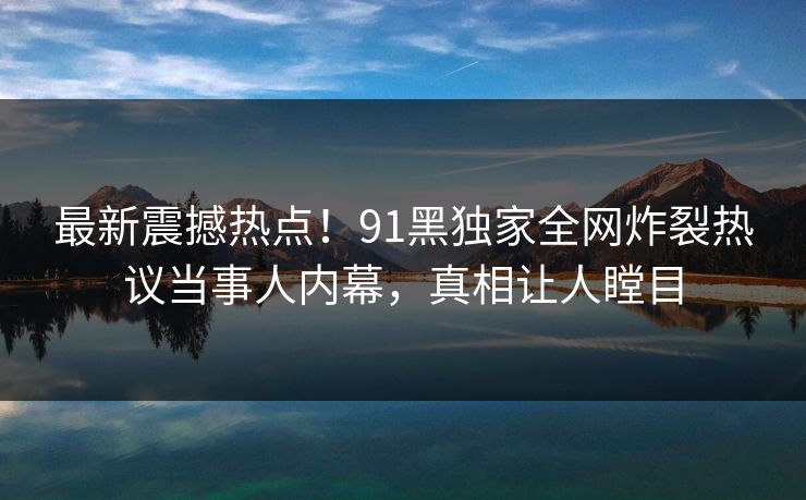 最新震撼热点！91黑独家全网炸裂热议当事人内幕，真相让人瞠目
