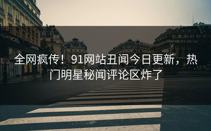 全网疯传！91网站丑闻今日更新，热门明星秘闻评论区炸了