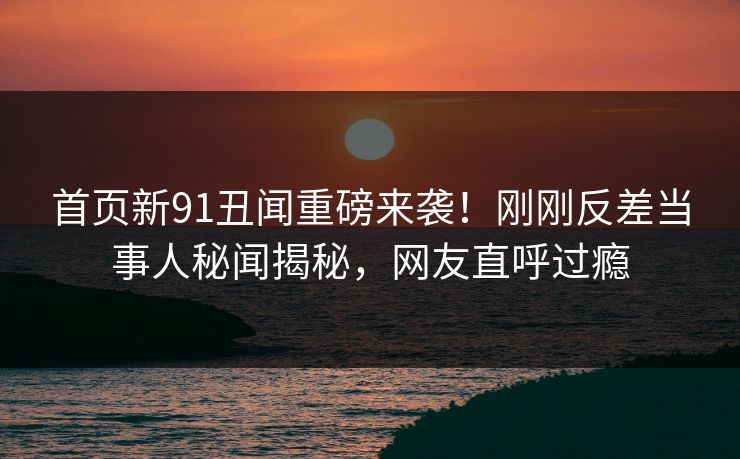 首页新91丑闻重磅来袭！刚刚反差当事人秘闻揭秘，网友直呼过瘾