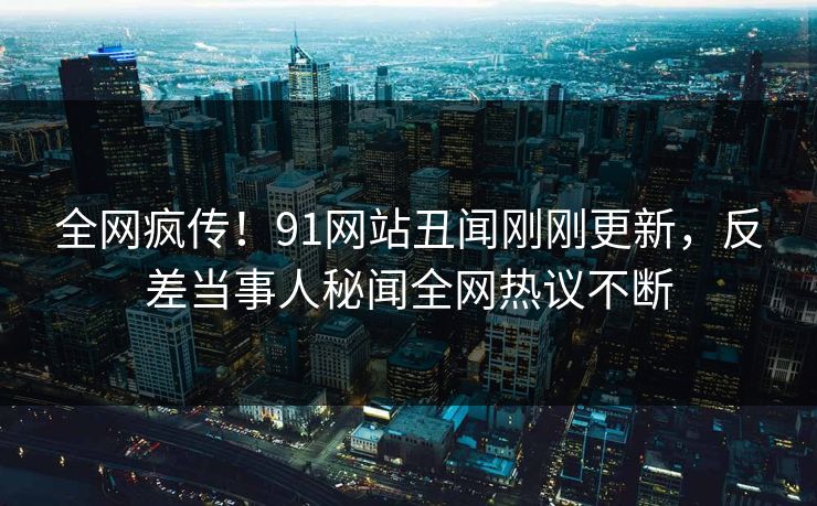全网疯传！91网站丑闻刚刚更新，反差当事人秘闻全网热议不断