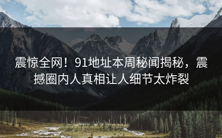 震惊全网！91地址本周秘闻揭秘，震撼圈内人真相让人细节太炸裂