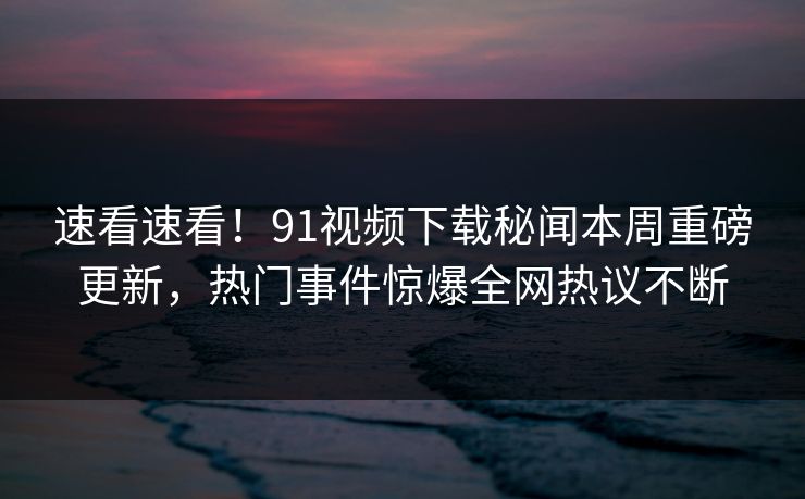 速看速看！91视频下载秘闻本周重磅更新，热门事件惊爆全网热议不断  第1张
