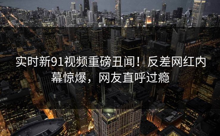 实时新91视频重磅丑闻！反差网红内幕惊爆，网友直呼过瘾
