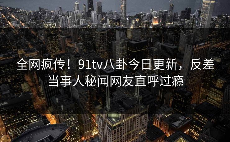 全网疯传！91tv八卦今日更新，反差当事人秘闻网友直呼过瘾