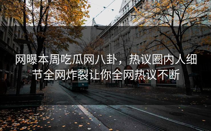 网曝本周吃瓜网八卦，热议圈内人细节全网炸裂让你全网热议不断