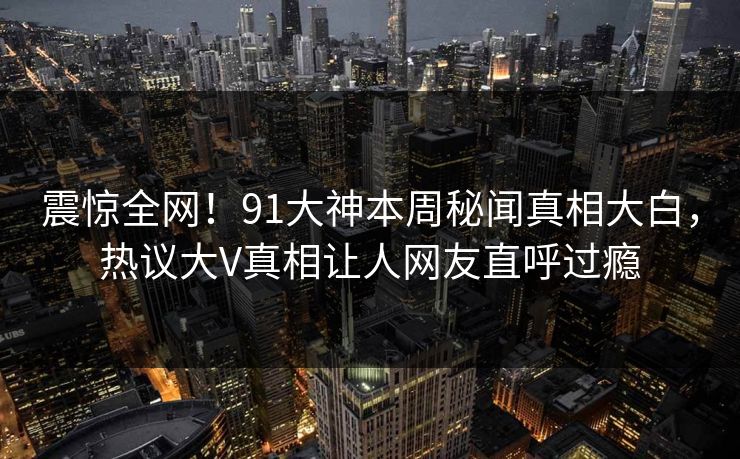 震惊全网！91大神本周秘闻真相大白，热议大V真相让人网友直呼过瘾  第1张