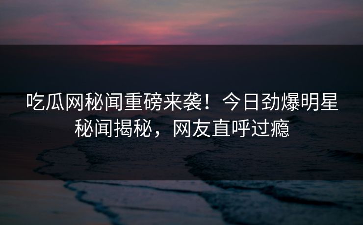 吃瓜网秘闻重磅来袭！今日劲爆明星秘闻揭秘，网友直呼过瘾  第1张