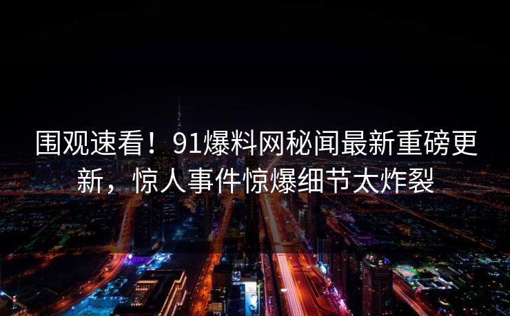 围观速看！91爆料网秘闻最新重磅更新，惊人事件惊爆细节太炸裂