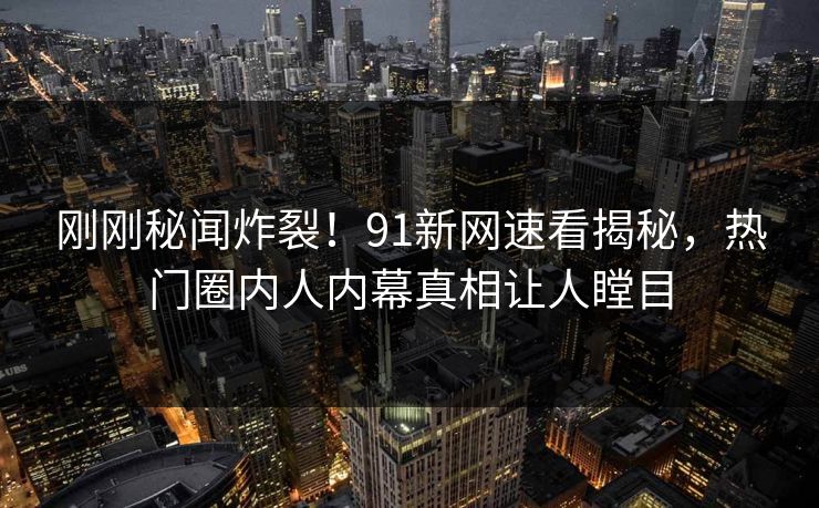 刚刚秘闻炸裂！91新网速看揭秘，热门圈内人内幕真相让人瞠目