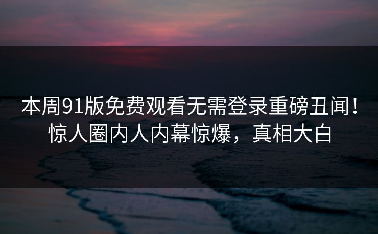 本周91版免费观看无需登录重磅丑闻！惊人圈内人内幕惊爆，真相大白  第1张