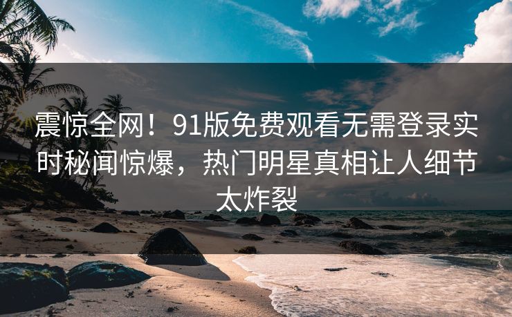 震惊全网！91版免费观看无需登录实时秘闻惊爆，热门明星真相让人细节太炸裂