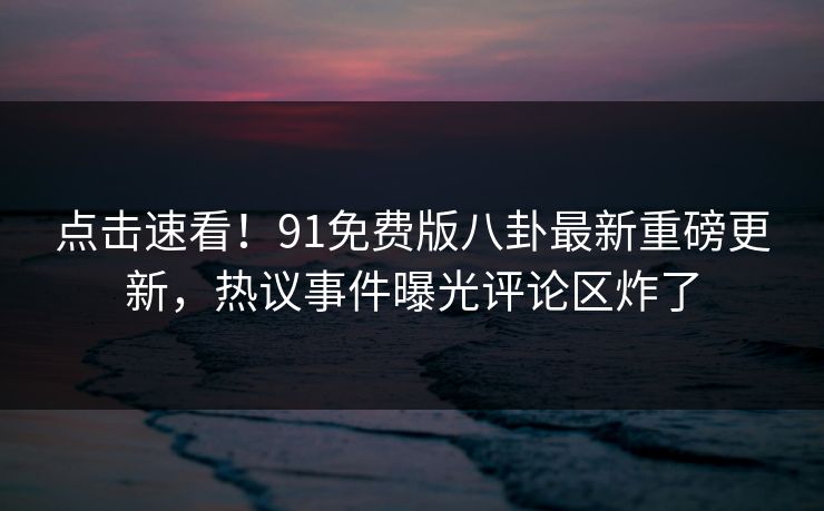 点击速看！91免费版八卦最新重磅更新，热议事件曝光评论区炸了