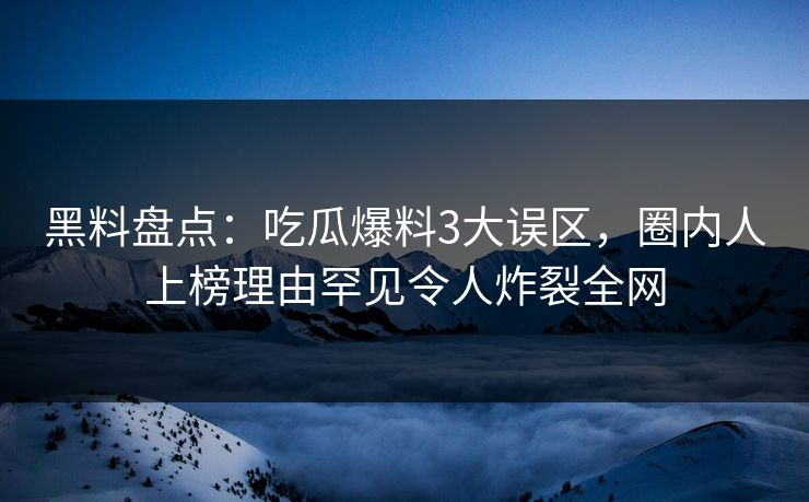 黑料盘点：吃瓜爆料3大误区，圈内人上榜理由罕见令人炸裂全网