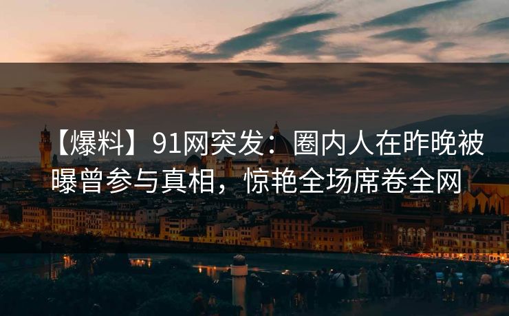 【爆料】91网突发：圈内人在昨晚被曝曾参与真相，惊艳全场席卷全网
